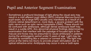 Pupil and Anterior Segment Examination
• Sometimes a profound blockage of light along the visual axis may
result in a mild afferent pupil defect (APD) (reverse Marcus-Gunn) on
pupil exam, but a large APD usually only manifests as a result of a
chronic retinal detachment or, more likely, a severe problem with the
optic nerve such as optic nerve hypoplasia (ONH). These should not
be confused with amblyopia, although dense amblyopia itself may
result in a subtle APD. Any abnormal physical findings determined by
examination that interfere with the passage of focused light to the
macula and fovea may be presumed to cause amblyopia in patients
during the amblyogenic period under 9 years of age. Light may be
blocked by something like a cataract or corneal scar. The light may
arrive at the retina too blurry to provide proper stimulation due to
optical refractive error. Amblyopia may occur in one or both eyes
 