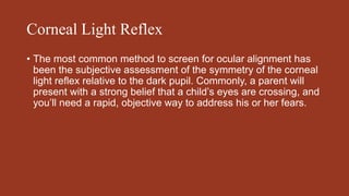 Corneal Light Reflex
• The most common method to screen for ocular alignment has
been the subjective assessment of the symmetry of the corneal
light reflex relative to the dark pupil. Commonly, a parent will
present with a strong belief that a child’s eyes are crossing, and
you’ll need a rapid, objective way to address his or her fears.
 