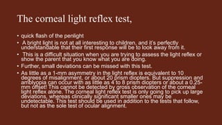 The corneal light reflex test,
• quick flash of the penlight
• A bright light is not at all interesting to children, and it’s perfectly
understandable that their first response will be to look away from it.
• This is a difficult situation when you are trying to assess the light reflex or
show the parent that you know what you are doing.
• Further, small deviations can be missed with this test.
• As little as a 1-mm asymmetry in the light reflex is equivalent to 10
degrees of misalignment, or about 20 prism diopters. But suppression and
amblyopia can occur with as little as 4 to 8 prism diopters or about a 0.25-
mm offset! This cannot be detected by gross observation of the corneal
light reflex alone. The corneal light reflex test is only going to pick up large
deviations, whereas clinically significant smaller ones may be
undetectable. This test should be used in addition to the tests that follow,
but not as the sole test of ocular alignment.
 