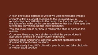 • A flash photo at a distance of 2 feet will yield remarkable images
• epicanthal folds suggest esotropia to the untrained eye, a
reproducible demonstration to the parent that there is centration of
the light reflex in the pupils can assure him or her that if the eyes are
turning (as they think), it’s not there constantly.
• You can show him or her how to monitor the child at home in this
manner.
• Of course, there may be a strabismus that the parent doesn’t
appreciate, and it is of equal value in that case.
• spinning globe and phone, continue with that approach to the
documentation of ocular rotations.
• You can steady the child’s chin with your thumb and take photos in
any other gaze position
 