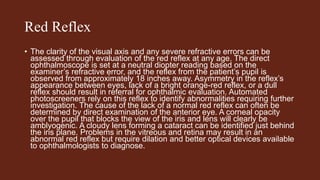 Red Reflex
• The clarity of the visual axis and any severe refractive errors can be
assessed through evaluation of the red reflex at any age. The direct
ophthalmoscope is set at a neutral diopter reading based on the
examiner’s refractive error, and the reflex from the patient’s pupil is
observed from approximately 18 inches away. Asymmetry in the reflex’s
appearance between eyes, lack of a bright orange-red reflex, or a dull
reflex should result in referral for ophthalmic evaluation. Automated
photoscreeners rely on this reflex to identify abnormalities requiring further
investigation. The cause of the lack of a normal red reflex can often be
determined by direct examination of the anterior eye. A corneal opacity
over the pupil that blocks the view of the iris and lens will clearly be
amblyogenic. A cloudy lens forming a cataract can be identified just behind
the iris plane. Problems in the vitreous and retina may result in an
abnormal red reflex but require dilation and better optical devices available
to ophthalmologists to diagnose.
 