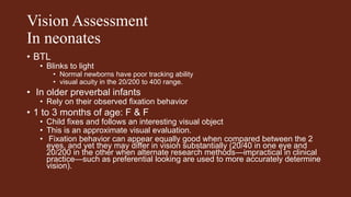 Vision Assessment
In neonates
• BTL
• Blinks to light
• Normal newborns have poor tracking ability
• visual acuity in the 20/200 to 400 range.
• In older preverbal infants
• Rely on their observed fixation behavior
• 1 to 3 months of age: F & F
• Child fixes and follows an interesting visual object
• This is an approximate visual evaluation.
• Fixation behavior can appear equally good when compared between the 2
eyes, and yet they may differ in vision substantially (20/40 in one eye and
20/200 in the other when alternate research methods—impractical in clinical
practice—such as preferential looking are used to more accurately determine
vision).
 