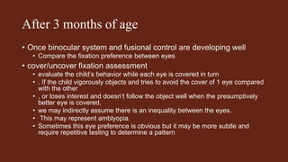 After 3 months of age
• Once binocular system and fusional control are developing well
• Compare the fixation preference between eyes
• cover/uncover fixation assessment
• evaluate the child’s behavior while each eye is covered in turn
• . If the child vigorously objects and tries to avoid the cover of 1 eye compared
with the other
• , or loses interest and doesn’t follow the object well when the presumptively
better eye is covered,
• we may indirectly assume there is an inequality between the eyes.
• This may represent amblyopia.
• Sometimes this eye preference is obvious but it may be more subtle and
require repetitive testing to determine a pattern
 