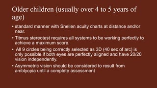 Older children (usually over 4 to 5 years of
age)
• standard manner with Snellen acuity charts at distance and/or
near.
• Titmus stereotest requires all systems to be working perfectly to
achieve a maximum score.
• All 9 circles being correctly selected as 3D (40 sec of arc) is
only possible if both eyes are perfectly aligned and have 20/20
vision independently.
• Asymmetric vision should be considered to result from
amblyopia until a complete assessment
 