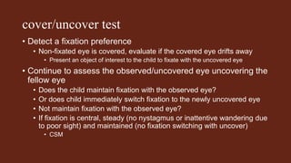 cover/uncover test
• Detect a fixation preference
• Non-fixated eye is covered, evaluate if the covered eye drifts away
• Present an object of interest to the child to fixate with the uncovered eye
• Continue to assess the observed/uncovered eye uncovering the
fellow eye
• Does the child maintain fixation with the observed eye?
• Or does child immediately switch fixation to the newly uncovered eye
• Not maintain fixation with the observed eye?
• If fixation is central, steady (no nystagmus or inattentive wandering due
to poor sight) and maintained (no fixation switching with uncover)
• CSM
 