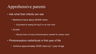 Apprehensive parents
• Ask what their infants can see
• Newborns have about 20/400 vision
• Equivalent to seeing the big E on an eye chart
• At birth
• Macula does not have photoreceptors needed for clearer vision
• Photoreceptors redistribute in first year of life
• Achieve approximately 20/20 vision by 1 year of age
 