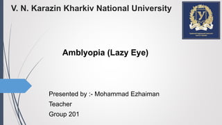 V. N. Karazin Kharkiv National University
Amblyopia (Lazy Eye)
Presented by :- Mohammad Ezhaiman
Teacher
Group 201
 