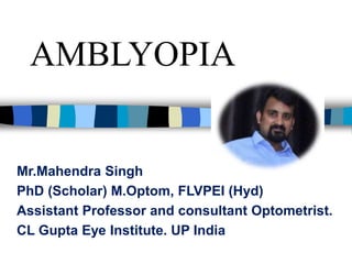 AMBLYOPIA
Mr.Mahendra Singh
PhD (Scholar) M.Optom, FLVPEI (Hyd)
Assistant Professor and consultant Optometrist.
CL Gupta Eye Institute. UP India
 