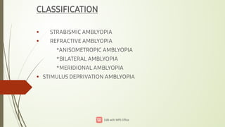 


CLASSIFICATION
STRABISMIC AMBLYOPIA
REFRACTIVE AMBLYOPIA
*ANISOMETROPIC AMBLYOPIA
*BILATERAL AMBLYOPIA
*MERIDIONAL AMBLYOPIA
STIMULUS DEPRIVATION AMBLYOPIA
 