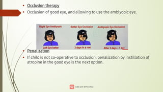 



Occlusion therapy
Occlusion of good eye, and allowing to use the amblyopic eye.
Penalization
If child is not co-operative to occlusion, penalization by instillation of
atropine in the good eye is the next option.
 