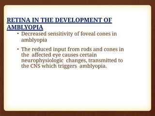 RETINA IN THE DEVELOPMENT OF
AMBLYOPIA
• Decreased sensitivity of foveal cones in
amblyopia
• The reduced input from rods and cones in
the affected eye causes certain
neurophysiologic changes, transmitted to
the CNS which triggers amblyopia.
 