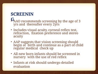 SCREENIN
G
• AAO recommends screening by the age of 3
yrs and thereafter every 2yrs
• Includes visual acuity, corneal reflex test,
refraction, fixation preference and stereo
acuity
• AAP suggests that vision screening should
begin at birth and continue as a part of child
regular medical check up
• All new born infants should be screened in
nursery with the use of red reflex
• Infants at risk should undergo detailed
evaluation
 