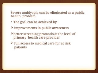 Severe amblyopia can be eliminated as a public
health problem
• The goal can be achieved by
 improvements in public awareness
better screening protocols at the level of
primary health care provider
 full access to medical care for at risk
patients
 