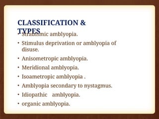CLASSIFICATION &
TYPES
• Strabismic amblyopia.
• Stimulus deprivation or amblyopia of
disuse.
• Anisometropic amblyopia.
• Meridional amblyopia.
• Isoametropic amblyopia .
• Amblyopia secondary to nystagmus.
• Idiopathic amblyopia.
• organic amblyopia.
 