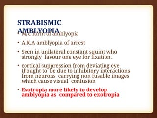 STRABISMIC
AMBLYOPIA
• M/C form of amblyopia
• A.K.A amblyopia of arrest
• Seen in unilateral constant squint who
strongly favour one eye for fixation.
• cortical suppression from deviating eye
thought to be due to inhibitory interactions
from neurons carrying non fusable images
which cause visual confusion
• Esotropia more likely to develop
amblyopia as compared to exotropia
 