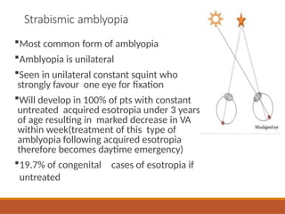 Strabismic amblyopia
Most common form of amblyopia
Amblyopia is unilateral
Seen in unilateral constant squint who
strongly favour one eye for fixation
Will develop in 100% of pts with constant
untreated acquired esotropia under 3 years
of age resulting in marked decrease in VA
within week(treatment of this type of
amblyopia following acquired esotropia
therefore becomes daytime emergency)
19.7% of congenital cases of esotropia if
untreated
 