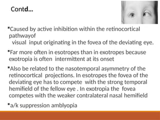 Caused by active inhibition within the retinocortical
pathwayof
visual input originating in the fovea of the deviating eye.
Far more often in esotropes than in exotropes because
exotropia is often intermittent at its onset
Also be related to the nasotemporal asymmetry of the
retinocortical projections. In esotropes the fovea of the
deviating eye has to compete with the strong temporal
hemifield of the fellow eye . In exotropia the fovea
competes with the weaker contralateral nasal hemifield
a/k suppression amblyopia
Contd…
 