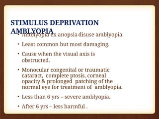 STIMULUS DEPRIVATION
AMBLYOPIA
• Amblyopia ex anopsia disuse amblyopia.
• Least common but most damaging.
• Cause when the visual axis is
obstructed.
• Monocular congenital or traumatic
cataract, complete ptosis, corneal
opacity & prolonged patching of the
normal eye for treatment of amblyopia.
• Less than 6 yrs – severe amblyopia.
• After 6 yrs – less harmful .
 