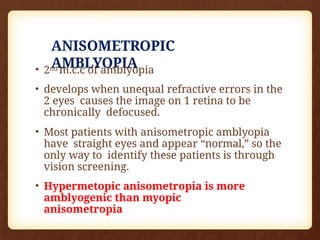 ANISOMETROPIC
AMBLYOPIA
• 2nd m.c.c of amblyopia
• develops when unequal refractive errors in the
2 eyes causes the image on 1 retina to be
chronically defocused.
• Most patients with anisometropic amblyopia
have straight eyes and appear “normal,” so the
only way to identify these patients is through
vision screening.
• Hypermetopic anisometropia is more
amblyogenic than myopic
anisometropia
 