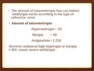 • The amount of anisometropia that can induce
amblyopia varies according to the type of
refractive error
• Amount of anisometropia
Hypermetropia > 2D
Myopia > 4D
Astigmatism> 1.25D
However unilateral high hyperopia or myopia
(>6D) causes severe amblyopia
 