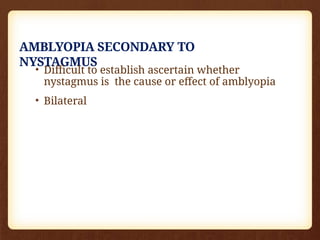 AMBLYOPIA SECONDARY TO
NYSTAGMUS
• Difficult to establish ascertain whether
nystagmus is the cause or effect of amblyopia
• Bilateral
 