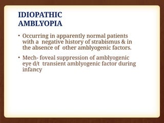 IDIOPATHIC
AMBLYOPIA
• Occurring in apparently normal patients
with a negative history of strabismus & in
the absence of other amblyogenic factors.
• Mech- foveal suppression of amblyogenic
eye d/t transient amblyogenic factor during
infancy
 