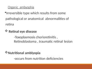 Organic ambyophia
Irreversible type which results from some
pathological or anatomical abnormalities of
retina
 Retinal eye disease
-Toxoplasmosis chorioretinitis ,
Retinoblastoma , traumatic retinal lesion
Nutritional amblyopia
-occurs from nutrition deficiencies
 