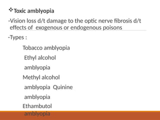 Toxic amblyopia
-Vision loss d/t damage to the optic nerve fibrosis d/t
effects of exogenous or endogenous poisons
-Types :
Tobacco amblyopia
Ethyl alcohol
amblyopia
Methyl alcohol
amblyopia Quinine
amblyopia
Ethambutol
amblyopia
 