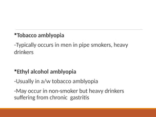 Tobacco amblyopia
-Typically occurs in men in pipe smokers, heavy
drinkers
Ethyl alcohol amblyopia
-Usually in a/w tobacco amblyopia
-May occur in non-smoker but heavy drinkers
suffering from chronic gastritis
 
