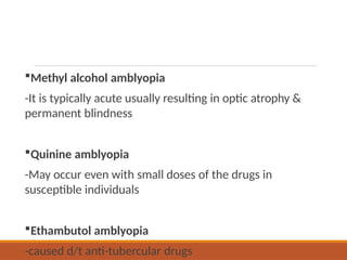 Methyl alcohol amblyopia
-It is typically acute usually resulting in optic atrophy &
permanent blindness
Quinine amblyopia
-May occur even with small doses of the drugs in
susceptible individuals
Ethambutol amblyopia
-caused d/t anti-tubercular drugs
 