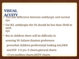 VISUAL
ACUITY
• Two line difference between amblyopic and normal
eye
• For B/L amblyopia the VA should be less than 20/40 in
each
eye
• But in children there will be difficulty in
assesing VA Infants-fixation preference
preverbal children-preferential looking test,OKN
test,VEP 2-3 yrs- E charts,pictoral charts
>3 yrs-snellens charts,HOTV charts
 