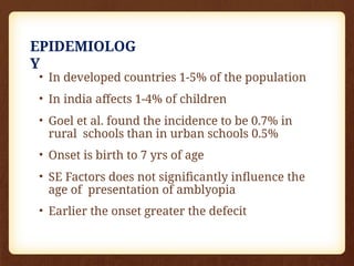 EPIDEMIOLOG
Y
• In developed countries 1-5% of the population
• In india affects 1-4% of children
• Goel et al. found the incidence to be 0.7% in
rural schools than in urban schools 0.5%
• Onset is birth to 7 yrs of age
• SE Factors does not significantly influence the
age of presentation of amblyopia
• Earlier the onset greater the defecit
 