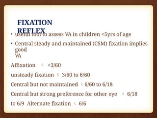 FIXATION
REFLEX
• useful tool to assess VA in children <5yrs of age
• Central steady and maintained (CSM) fixation implies
good
VA
Affixation  <3/60
unsteady fixation  3/60 to 6/60
Central but not maintained 6/60 to 6/18
Central but strong preference for other eye  6/18
to 6/9 Alternate fixation  6/6
 
