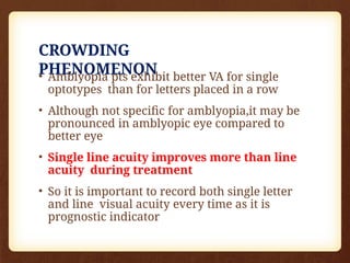 CROWDING
PHENOMENON
• Amblyopia pts exhibit better VA for single
optotypes than for letters placed in a row
• Although not specific for amblyopia,it may be
pronounced in amblyopic eye compared to
better eye
• Single line acuity improves more than line
acuity during treatment
• So it is important to record both single letter
and line visual acuity every time as it is
prognostic indicator
 