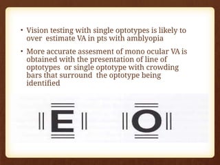 • Vision testing with single optotypes is likely to
over estimate VA in pts with amblyopia
• More accurate assesment of mono ocular VA is
obtained with the presentation of line of
optotypes or single optotype with crowding
bars that surround the optotype being
identified
 