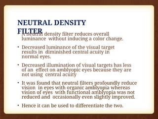 NEUTRAL DENSITY
FILTER
• A neutral density filter reduces overall
luminance without inducing a color change.
• Decreased luminance of the visual target
results in diminished central acuity in
normal eyes.
• Decreased illumination of visual targets has less
of an effect on amblyopic eyes because they are
not using central acuity
• It was found that neutral filters profoundly reduce
vision in eyes with organic amblyopia whereas
vision of eyes with functional amblyopia was not
reduced and occasionally even slightly improved.
• Hence it can be used to differentiate the two.
 