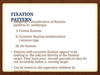FIXATION
PATTERN
• Bangerter’s classiﬁcation of ﬁxation
patterns in amblyopia
I. Central ﬁxation
II. Eccentric ﬁxation (nonfoveolar)-
common type
III. No ﬁxation
• Patients with eccentric fixation appear to be
looking to the side,not directly at the fixation
target. They have poor smooth pursuits,so they do
not accurately follow a moving target.
• Can be tested in old coperative children by
visuoscope
 