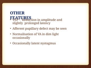 OTHER
FEATURES
• VEP Reduction in amplitude and
slightly prolonged latency
• Afferent pupillary defect may be seen
• Normalisation of VA in dim light
occasionally
• Occasionally latent nystagmus
 