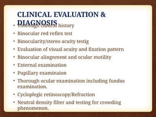 CLINICAL EVALUATION &
DIAGNOSIS
• Thorough clinical history
• Binocular red reflex test
• Binocularity/stereo acuity testig
• Evaluation of visual acuity and fixation pattern
• Binocular alingnment and ocular motility
• External examination
• Pupillary examinaion
• Thorough ocular examination including fundus
examination.
• Cycloplegic retinoscopy/Refraction
• Neutral density filter and testing for crowding
phenomenon.
 