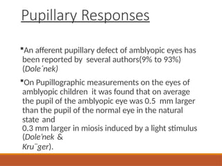 Pupillary Responses
An afferent pupillary defect of amblyopic eyes has
been reported by several authors(9% to 93%)
(Dole´nek)
On Pupillographic measurements on the eyes of
amblyopic children it was found that on average
the pupil of the amblyopic eye was 0.5 mm larger
than the pupil of the normal eye in the natural
state and
0.3 mm larger in miosis induced by a light stimulus
(Dole’nek &
Kru¨ger).
 