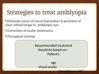 Strategies to treat amblyopia
Eliminate cause of visual deprivation & provision of
clear retinal image in amblyopic eye.
Correction of ocular dominance
Perceptual training
Recommended treatment
should be based on:-
Patient’s
age
Visual acuity
Compliance with
 