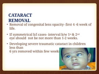 CATARACT
REMOVAL
• Removal of congenital lens opacity- first 4 -6 week of
life.
• If symmetrical b/l cases- interval b/w 1st & 2nd
eye should not be not more than 1-2 weeks.
• Developing severe traumatic cataract in children
less than
6 yrs removed within few weeks of injury.
 