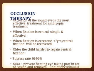 OCCLUSION
THERAPY
• Occlusion of the sound eye is the most
effective treatment for amblyopia
treatment
• When fixation is central, simple &
effective.
• When fixation is eccentric, <7yrs central
fixation will be recovered.
• Older the child harder to regain central
fixation.
• Success rate 30-92%
• MOAprevent fixating eye taking part in act
of vision and removes inhibitory stimulus
 