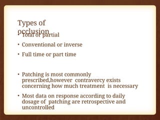 Types of
occlusion
• Total or partial
• Conventional or inverse
• Full time or part time
• Patching is most commonly
prescribed,however contravercy exists
concerning how much treatment is necessary
• Most data on response according to daily
dosage of patching are retrospective and
uncontrolled
 