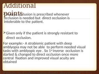 Additional
points
Inverse occlusion is prescribed whenever
occlusion is needed but direct occlusion is
intolerable to the patient.
Given only if the patient is strongly resistant to
direct occlusion.
For example:- A strabismic patient with deep
amblyopia may not be able to perform needed visual
tasks with amblyopic eye . So 1st inverse occlusion is
started & changed to direct occlusion once more
central fixation and improved visual acuity are
obtained

 