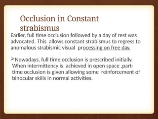 Occlusion in Constant
strabismus
Earlier, full time occlusion followed by a day of rest was
advocated. This allows constant strabismus to regress to
anomalous strabismic visual processing on free day.
Nowadays, full time occlusion is prescribed initially.
When intermittency is achieved in open space ,part-
time occlusion is given allowing some reinforcement of
binocular skills in normal activities.
 