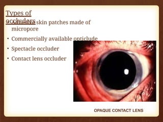 Types of
occluders
• Adhesive skin patches made of
micropore
• Commercially available opticlude
• Spectacle occluder
• Contact lens occluder
OPAQUE CONTACT LENS
 