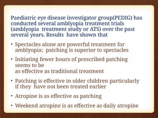 Paediatric eye disease investigator group(PEDIG) has
conducted several amblyopia treatment trials
(amblyopia treatment study or ATS) over the past
several years. Results have shown that
• Spectacles alone are powerful treatment for
amblyopia; patching is superior to spectacles
• Initiating fewer hours of prescribed patching
seems to be
as effective as traditional treatment
• Patching is effective in older children particularly
if they have not been treated earlier
• Atropine is as effective as patching
• Weekend atropine is as effective as daily atropine
 