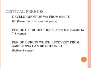 CRITICAL PERIODS
DEVELOPMENT OF V/A FROM 6/60 TO
6/6 (From birth to age 3-5 years)
PERIOD OF HIGHEST RISK (From few months to
7-8 years)
PERIOD DURING WHICH RECOVERY FROM
AMBLYOPIA CAN BE OBTAINED
(before 8 years)
 