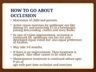 HOW TO GO ABOUT
OCCLUSION
• Motivation of child and parents.
• Active vision exercises by amblyopic eye like
dotting O’s and encircling E’s in a newspaper,
joining dots,reading comics and story books.
• In case of vision improvement, occlusion is
continued till amblyopic eye has not only
developed equal vision but also equal preference
of fixation.
• May take 3-6 months.
• If there is no improvement. Then treatment is
stopped. Also other causes to be ruled out.
• Maintainence treatment is continued atleast upto
9 yrs of
age with part time occlusion and exercises
 
